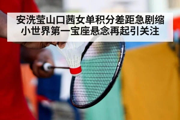 安洗莹山口茜女单积分差距急剧缩小世界第一宝座悬念再起引关注
