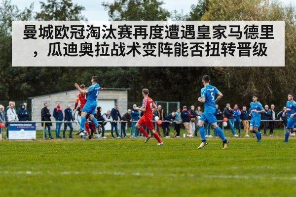 曼城欧冠淘汰赛再度遭遇皇家马德里，瓜迪奥拉战术变阵能否扭转晋级