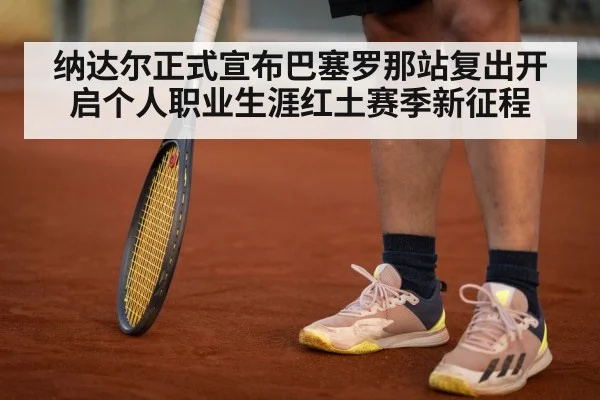 纳达尔正式宣布巴塞罗那站复出开启个人职业生涯红土赛季新征程