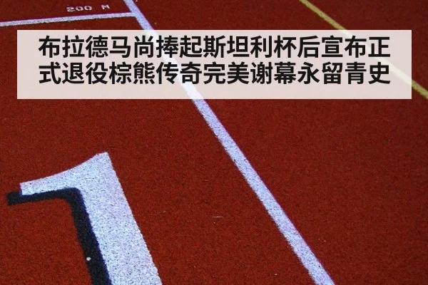 布拉德马尚捧起斯坦利杯后宣布正式退役棕熊传奇完美谢幕永留青史